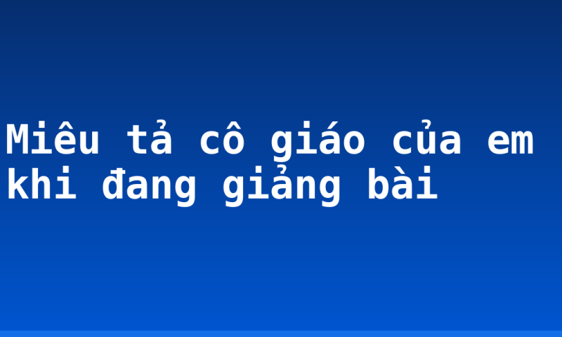 Miêu tả cô giáo của em khi đang giảng bài