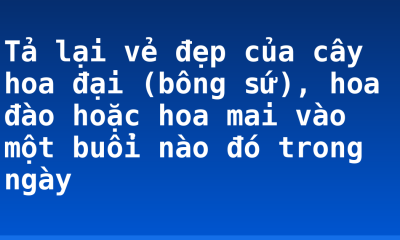 Tả lại vẻ đẹp của cây hoa đại (bông sứ), hoa đào hoặc hoa mai vào một buổi nào đó trong ngày