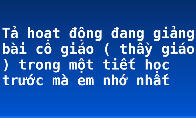 Tả hoạt động đang giảng bài cô giáo ( thầy giáo ) trong một tiết học trước mà em nhớ nhất