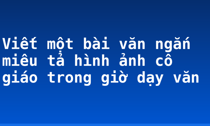 Viết một bài văn ngắn miêu tả hình ảnh cô giáo trong giờ dạy văn