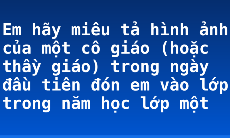 Em hãy miêu tả hình ảnh của một cô giáo (hoặc thầy giáo) trong ngày đầu tiên đón em vào lớp trong năm học lớp một