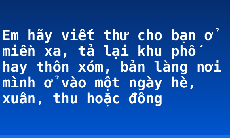 Em hãy viết thư cho bạn ở miền xa, tả lại khu phố hay thôn xóm, bản làng nơi mình ở vào một ngày hè, xuân, thu hoặc đông