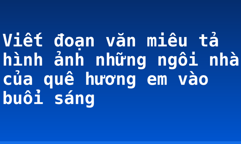 Viết đoạn văn miêu tả hình ảnh những ngôi nhà của quê hương em vào buổi sáng