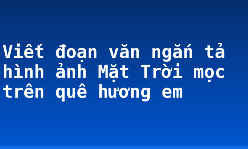 Viết đoạn văn ngắn tả hình ảnh Mặt Trời mọc trên quê hương em