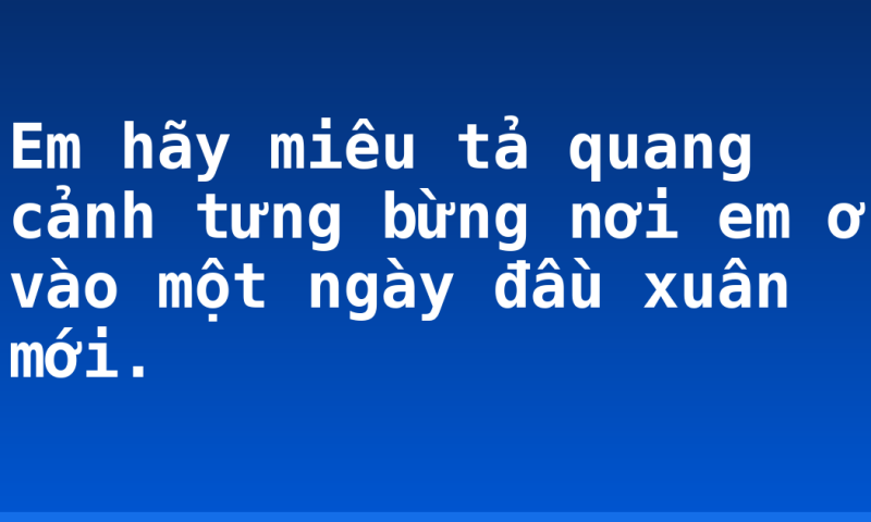 Em hãy miêu tả quang cảnh tưng bừng nơi em ở vào một ngày đầu xuân mới.