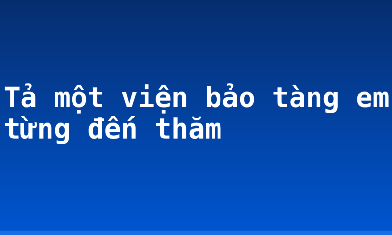 Tả một viện bảo tàng em từng đến thăm