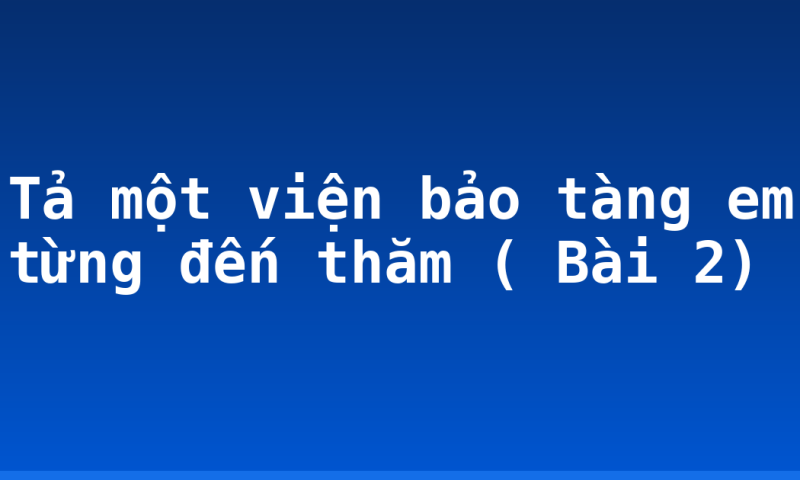 Tả một viện bảo tàng em từng đến thăm ( Bài 2)