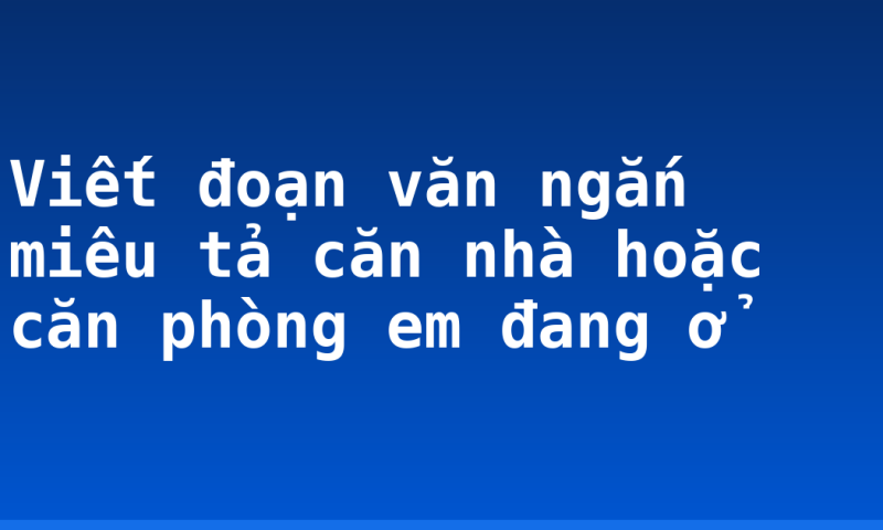 Viết đoạn văn ngắn miêu tả căn nhà hoặc căn phòng em đang ở