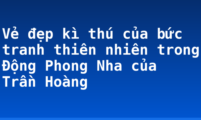 Vẻ đẹp kì thú của bức tranh thiên nhiên trong Động Phong Nha của Trần Hoàng