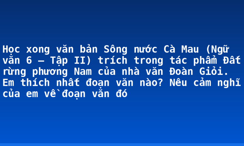 Học xong văn bản Sông nước Cà Mau (Ngữ văn 6 – Tập II) trích trong tác phẩm Đất rừng phương Nam của nhà văn Đoàn Giỏi. Em thích nhất đoạn văn nào? Nêu cảm nghĩ của em về đoạn văn đó