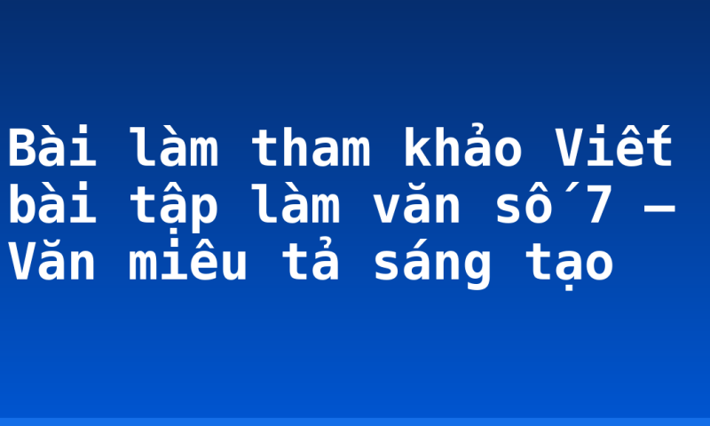 Bài làm tham khảo Viết bài tập làm văn số 7 – Văn miêu tả sáng tạo