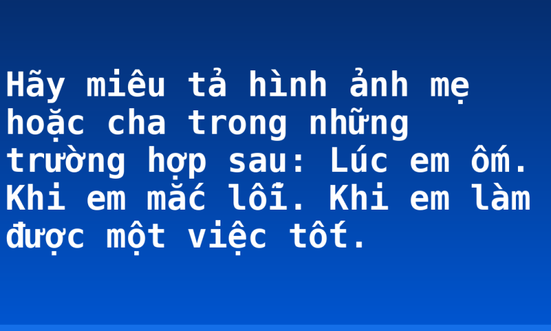 Hãy miêu tả hình ảnh mẹ hoặc cha trong những trường hợp sau: Lúc em ốm. Khi em mắc lỗi. Khi em làm được một việc tốt.