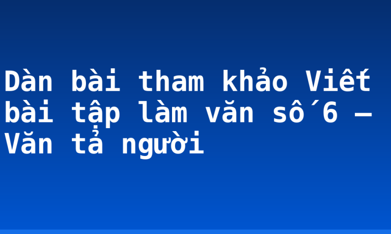 Dàn bài tham khảo Viết bài tập làm văn số 6 – Văn tả người
