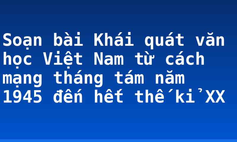 Soạn bài Khái quát văn học Việt Nam từ cách mạng tháng tám năm 1945 đến hết thế kỉ XX