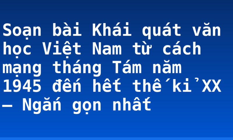 Soạn bài Khái quát văn học Việt Nam từ cách mạng tháng Tám năm 1945 đến hết thế kỉ XX – Ngắn gọn nhất