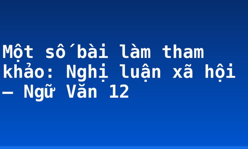 Một số bài làm tham khảo: Nghị luận xã hội – Ngữ Văn 12