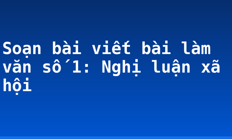 Soạn bài viết bài làm văn số 1: Nghị luận xã hội
