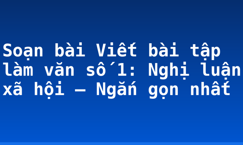 Soạn bài Viết bài tập làm văn số 1: Nghị luận xã hội – Ngắn gọn nhất