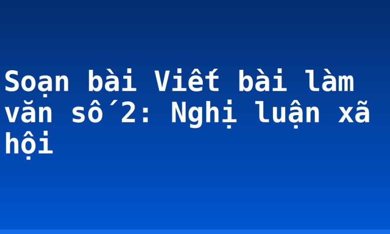 Soạn bài Viết bài làm văn số 2: Nghị luận xã hội