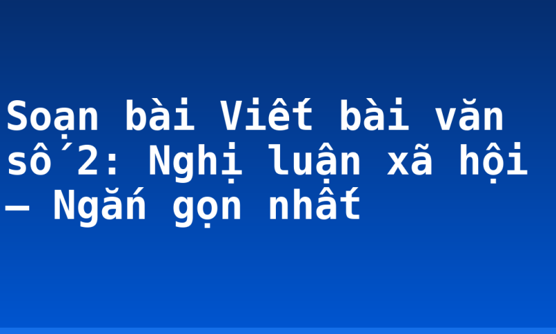 Soạn bài Viết bài văn số 2: Nghị luận xã hội – Ngắn gọn nhất