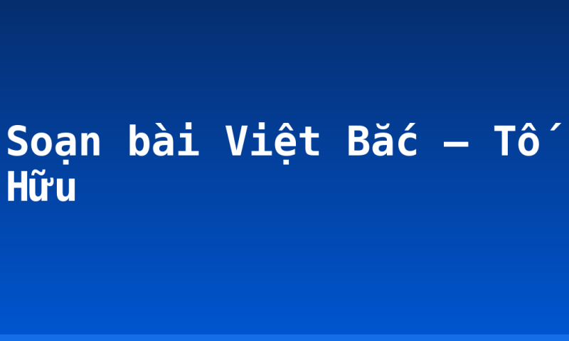 Soạn bài Việt Bắc – Tố Hữu