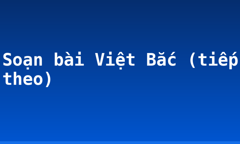 Soạn bài Việt Bắc (tiếp theo)