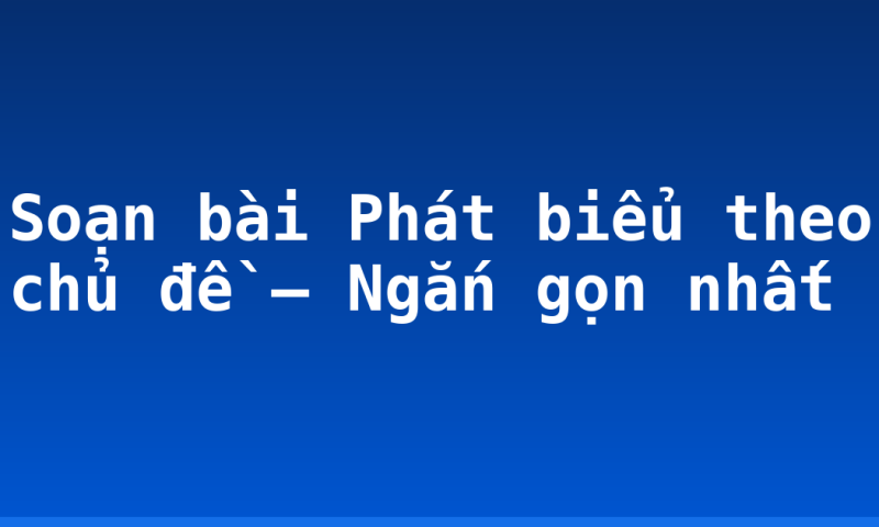 Soạn bài Phát biểu theo chủ đề – Ngắn gọn nhất