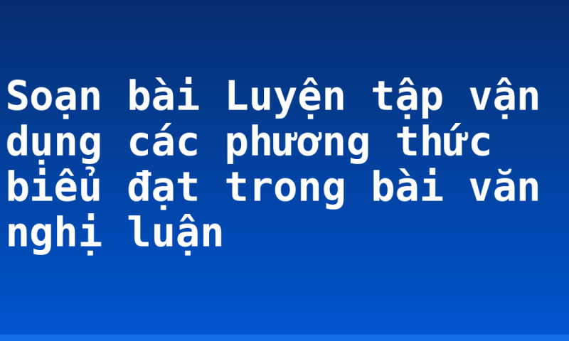 Soạn bài Luyện tập vận dụng các phương thức biểu đạt trong bài văn nghị luận