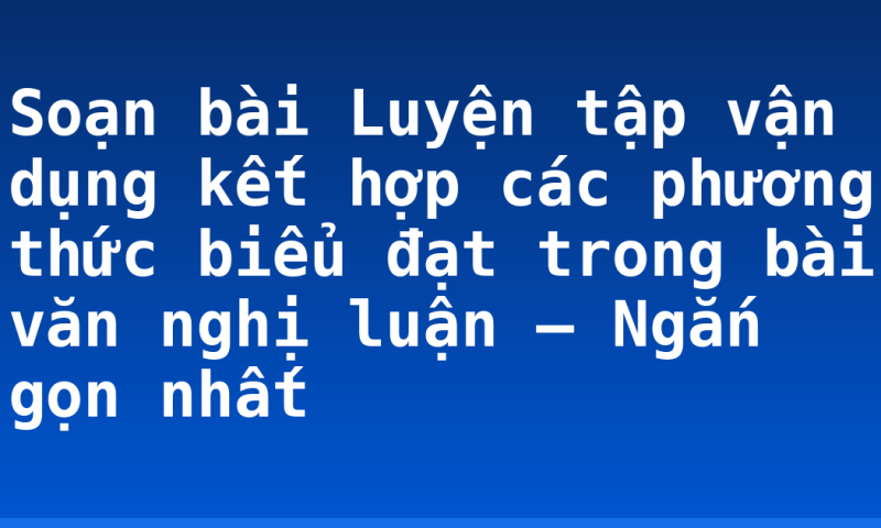 Soạn bài Luyện tập vận dụng kết hợp các phương thức biểu đạt trong bài văn nghị luận – Ngắn gọn nhất