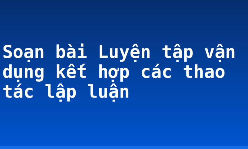 Soạn bài Luyện tập vận dụng kết hợp các thao tác lập luận