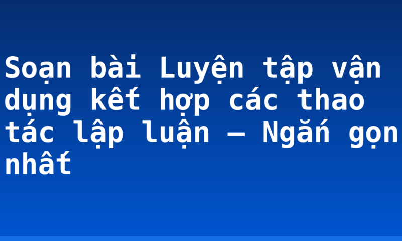 Soạn bài Luyện tập vận dụng kết hợp các thao tác lập luận – Ngắn gọn nhất