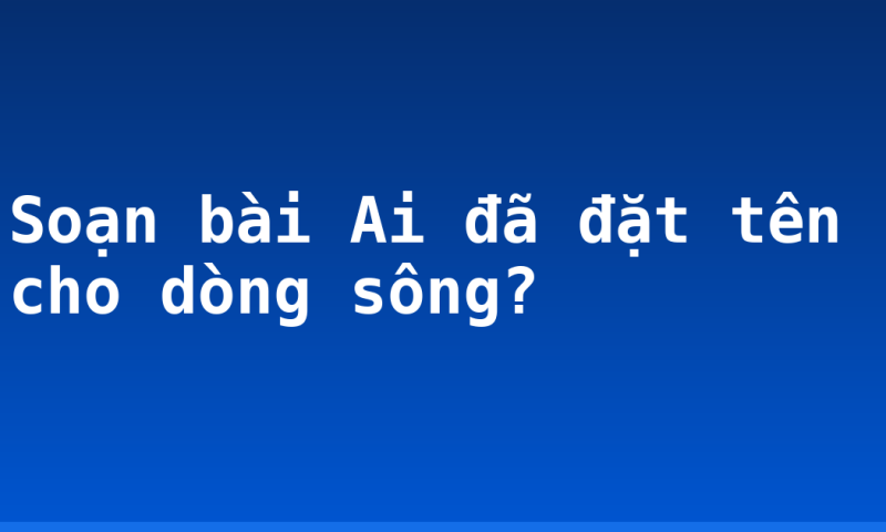 Soạn bài Ai đã đặt tên cho dòng sông?