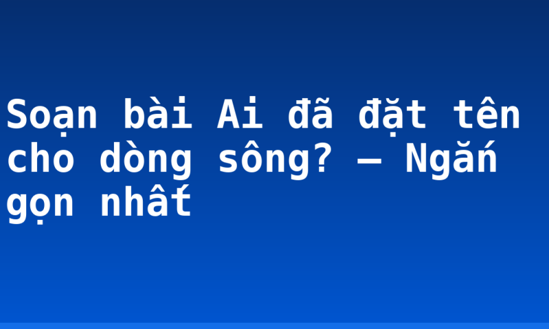 Soạn bài Ai đã đặt tên cho dòng sông? – Ngắn gọn nhất