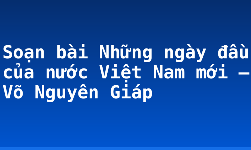 Soạn bài Những ngày đầu của nước Việt Nam mới – Võ Nguyên Giáp