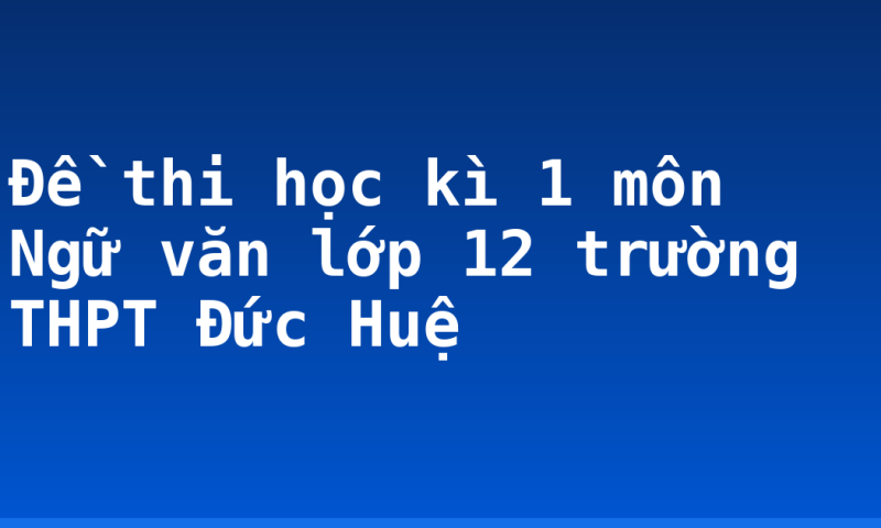 Đề thi học kì 1 môn Ngữ văn lớp 12 trường THPT Đức Huệ