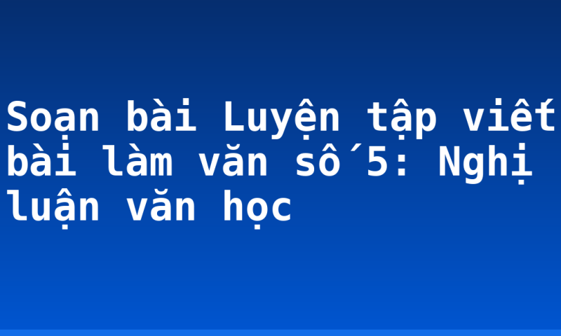 Soạn bài Luyện tập viết bài làm văn số 5: Nghị luận văn học