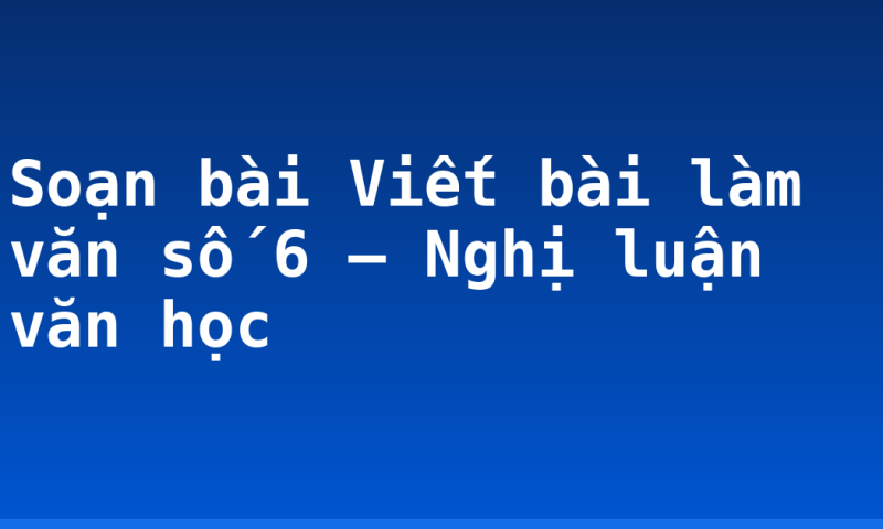 Soạn bài Viết bài làm văn số 6 – Nghị luận văn học