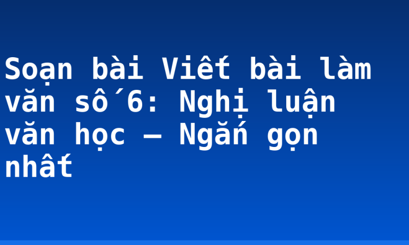 Soạn bài Viết bài làm văn số 6: Nghị luận văn học – Ngắn gọn nhất