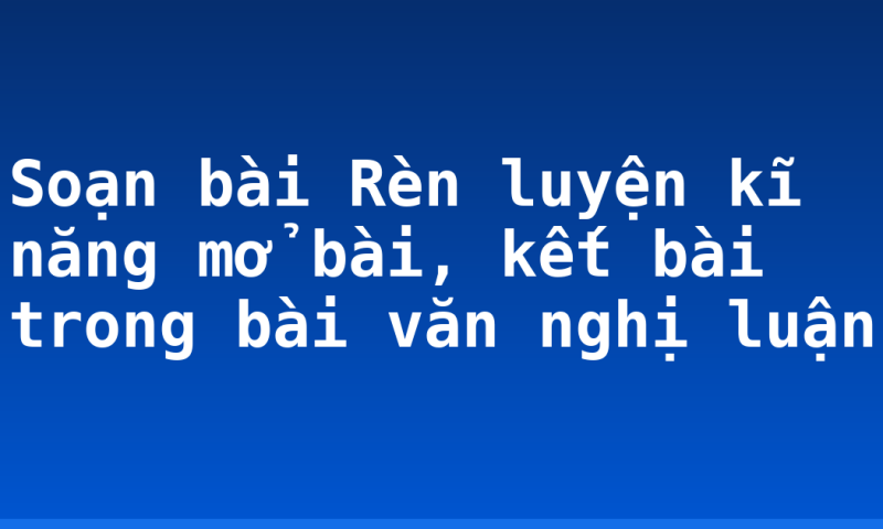 Soạn bài Rèn luyện kĩ năng mở bài, kết bài trong bài văn nghị luận