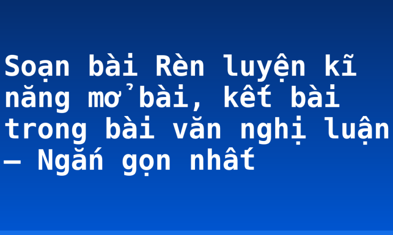 Soạn bài Rèn luyện kĩ năng mở bài, kết bài trong bài văn nghị luận – Ngắn gọn nhất