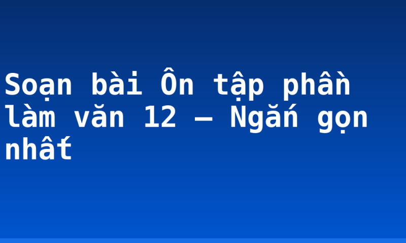 Soạn bài Ôn tập phần làm văn 12 – Ngắn gọn nhất