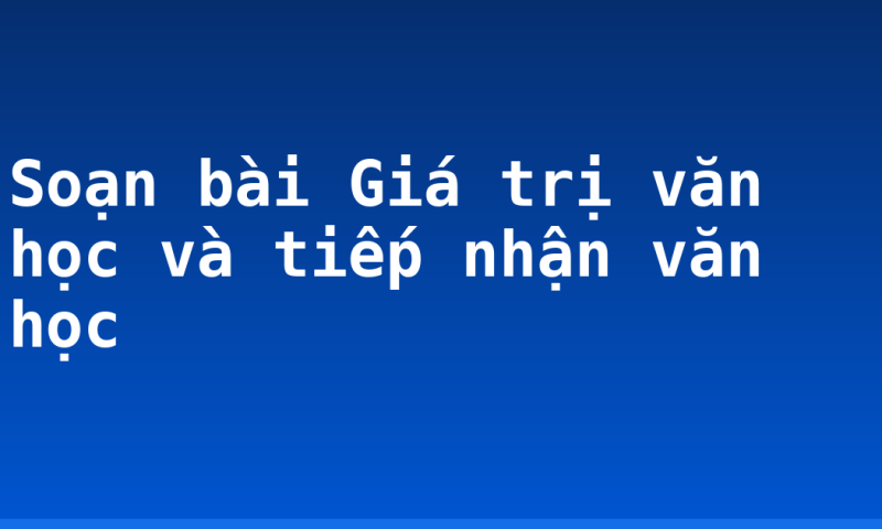 Soạn bài Giá trị văn học và tiếp nhận văn học