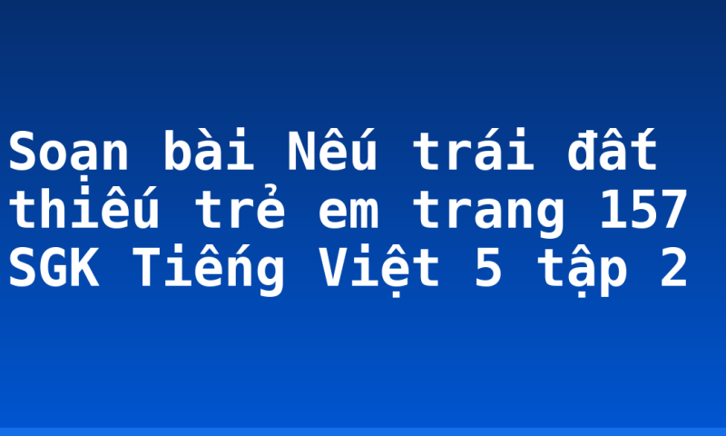 Soạn bài Nếu trái đất thiếu trẻ em trang 157 SGK Tiếng Việt 5 tập 2