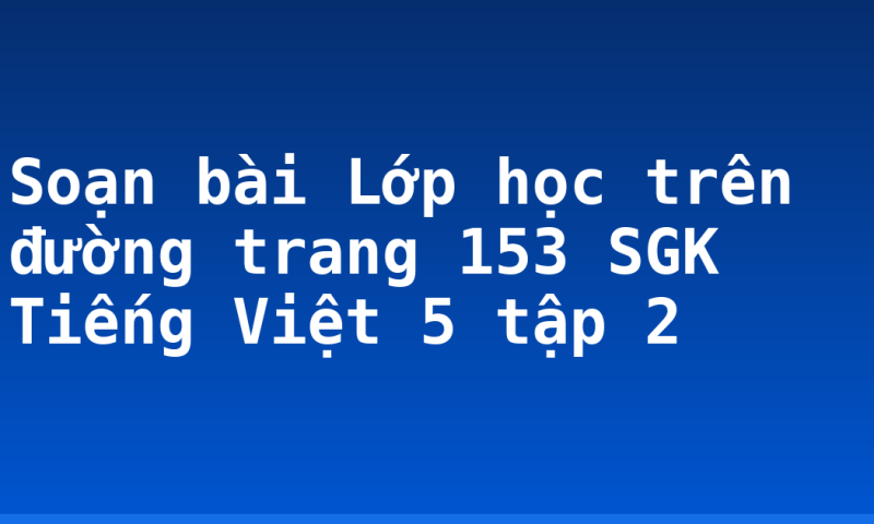 Soạn bài Lớp học trên đường trang 153 SGK Tiếng Việt 5 tập 2
