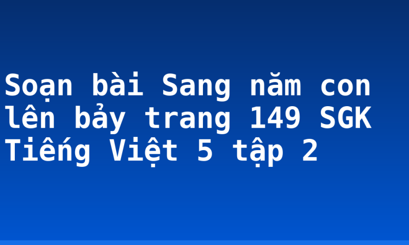 Soạn bài Sang năm con lên bảy trang 149 SGK Tiếng Việt 5 tập 2