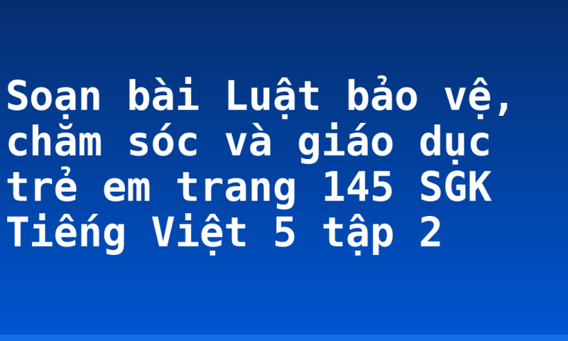 Soạn bài Luật bảo vệ, chăm sóc và giáo dục trẻ em trang 145 SGK Tiếng Việt 5 tập 2