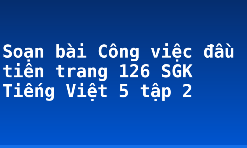 Soạn bài Công việc đầu tiên trang 126 SGK Tiếng Việt 5 tập 2