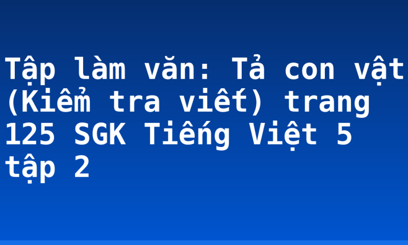 Tập làm văn: Tả con vật (Kiểm tra viết) trang 125 SGK Tiếng Việt 5 tập 2