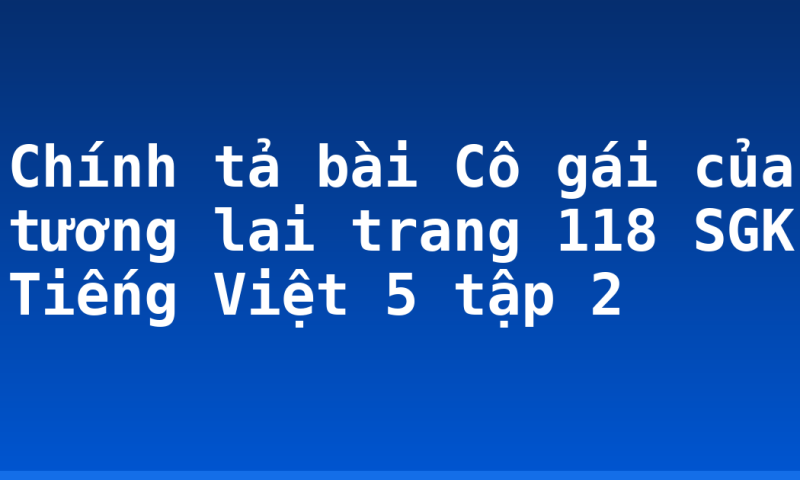 Chính tả bài Cô gái của tương lai trang 118 SGK Tiếng Việt 5 tập 2