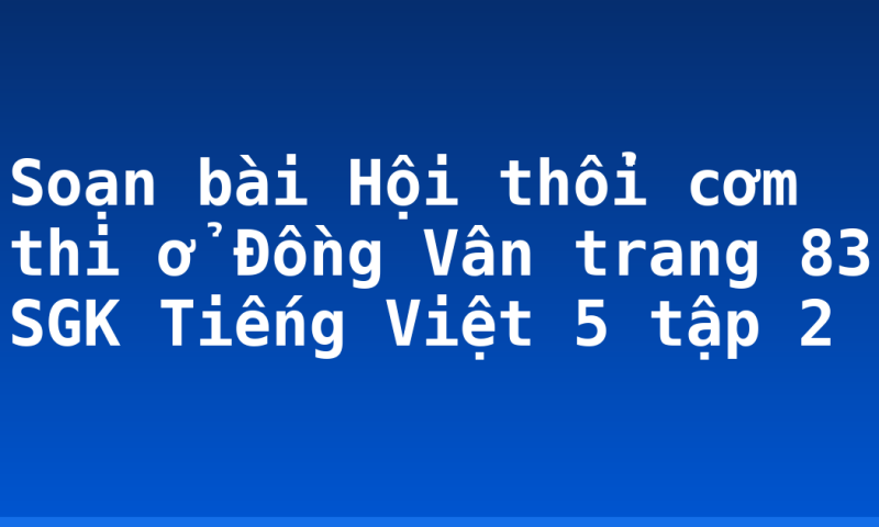 Soạn bài Hội thổi cơm thi ở Đồng Vân trang 83 SGK Tiếng Việt 5 tập 2